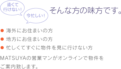 遠くて行けない！今忙しい！そんな方の味方です。 ・海外にお住まいの方・地方にお住まいの方・忙しくてすぐに物件を見に行けない方 MATSUYAの営業マンがオンラインで物件をご案内致します。